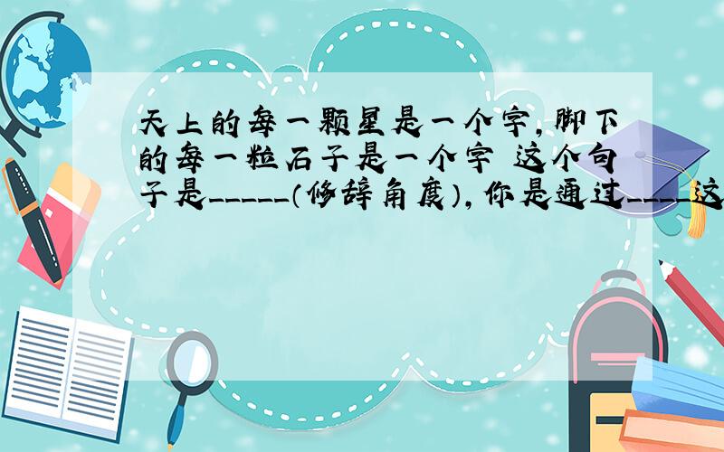 天上的每一颗星是一个字,脚下的每一粒石子是一个字 这个句子是_____（修辞角度）,你是通过____这个词来判