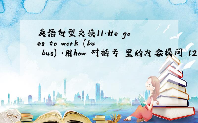 英语句型交换11.He goes to work (bu bus) .用how 对括号 里的内容提问 12.She is