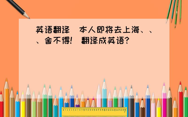 英语翻译（本人即将去上海、、、舍不得!）翻译成英语?