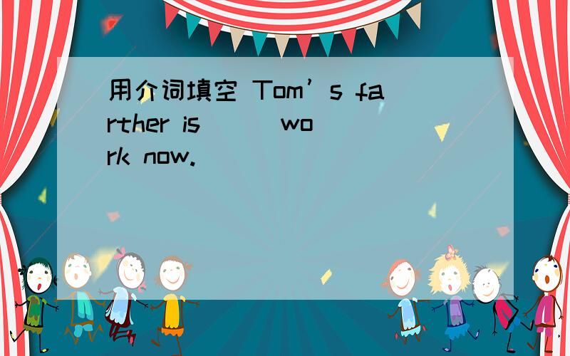 用介词填空 Tom’s farther is [ ]work now.