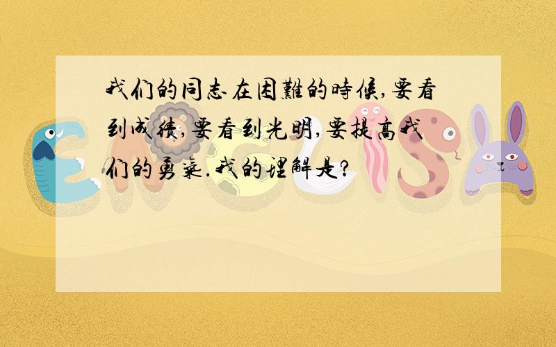 我们的同志在困难的时候,要看到成绩,要看到光明,要提高我们的勇气.我的理解是?