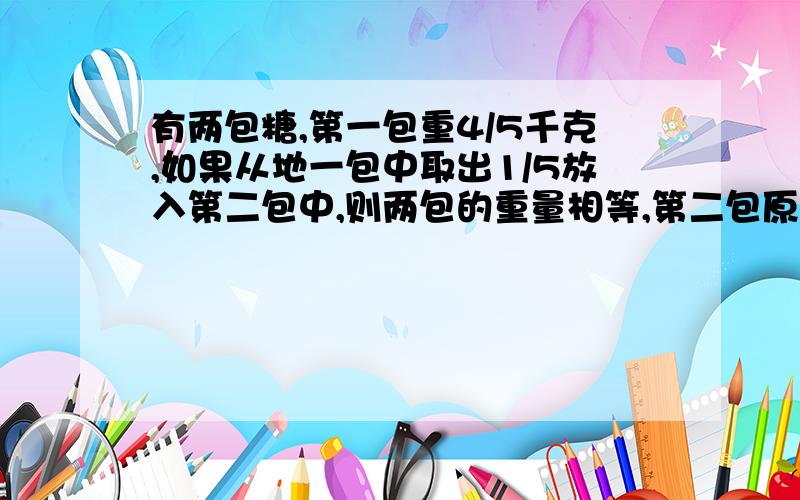 有两包糖,第一包重4/5千克,如果从地一包中取出1/5放入第二包中,则两包的重量相等,第二包原来有多重?