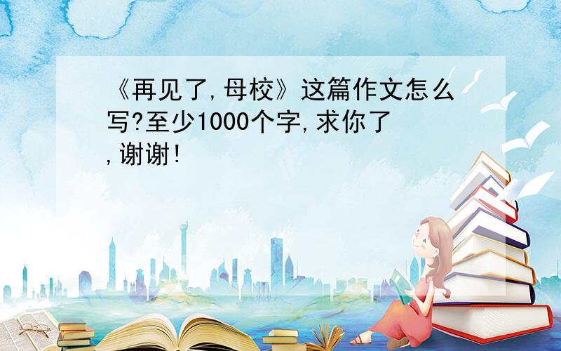 《再见了,母校》这篇作文怎么写?至少1000个字,求你了,谢谢!