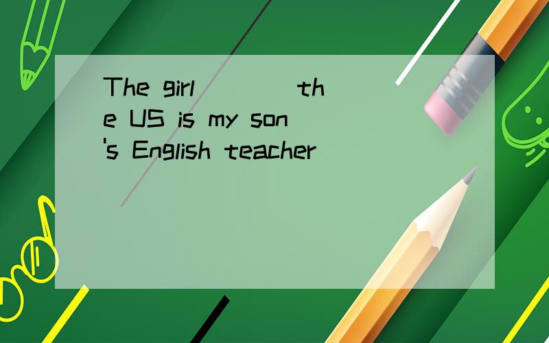 The girl____the US is my son's English teacher