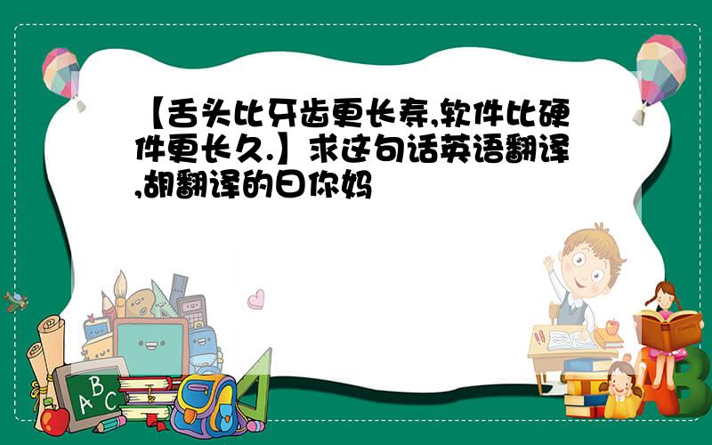 【舌头比牙齿更长寿,软件比硬件更长久.】求这句话英语翻译,胡翻译的曰你妈