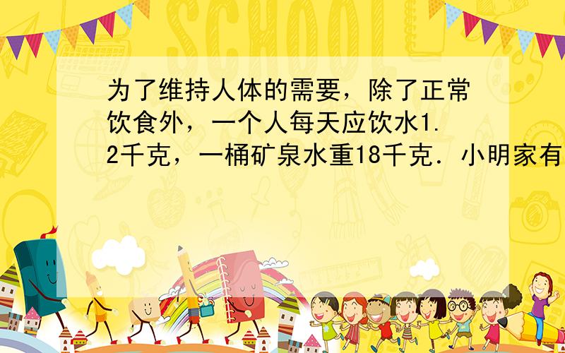 为了维持人体的需要，除了正常饮食外，一个人每天应饮水1.2千克，一桶矿泉水重18千克．小明家有三口人，全家人按要求每人每