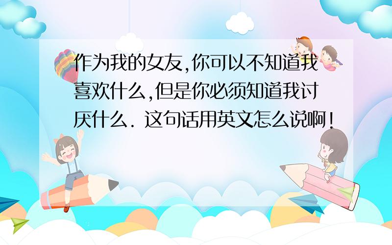 作为我的女友,你可以不知道我喜欢什么,但是你必须知道我讨厌什么. 这句话用英文怎么说啊!