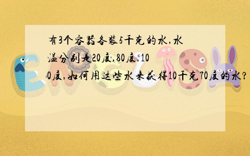 有3个容器各装5千克的水,水温分别是20度,80度,100度,如何用这些水来获得10千克70度的水?不计热量损失