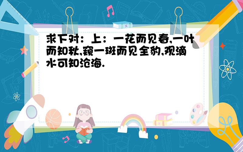 求下对：上：一花而见春,一叶而知秋,窥一斑而见全豹,观滴水可知沧海.