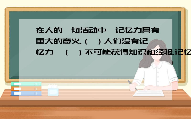 在人的一切活动中,记忆力具有重大的意义.（ ）人们没有记忆力,（ ）不可能获得知识和经验.记忆力（ ）