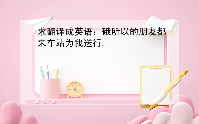 求翻译成英语：硪所以的朋友都来车站为我送行.