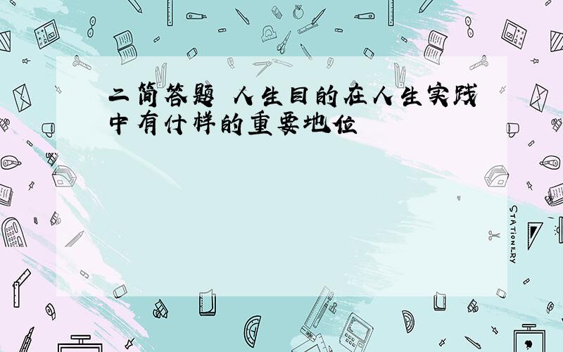 二简答题 人生目的在人生实践中有什样的重要地位