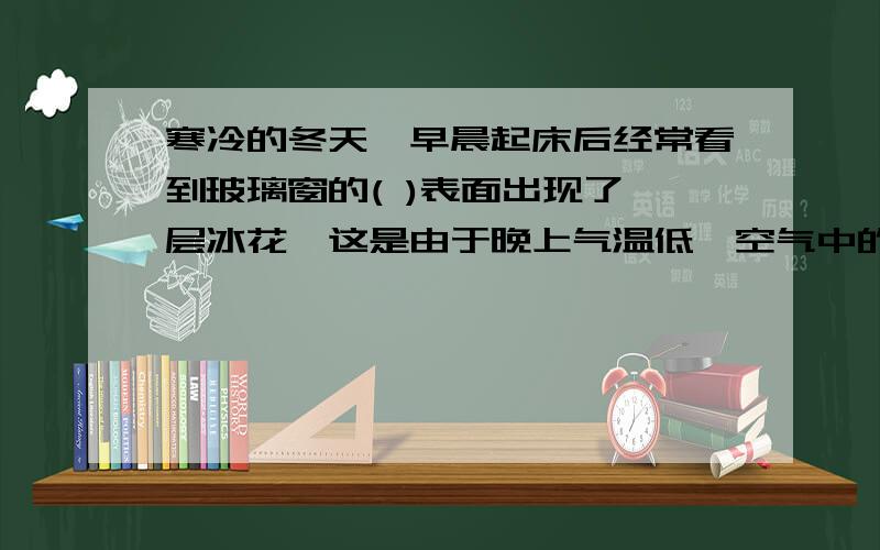 寒冷的冬天,早晨起床后经常看到玻璃窗的( )表面出现了一层冰花,这是由于晚上气温低,空气中的( )直接( )而成的.