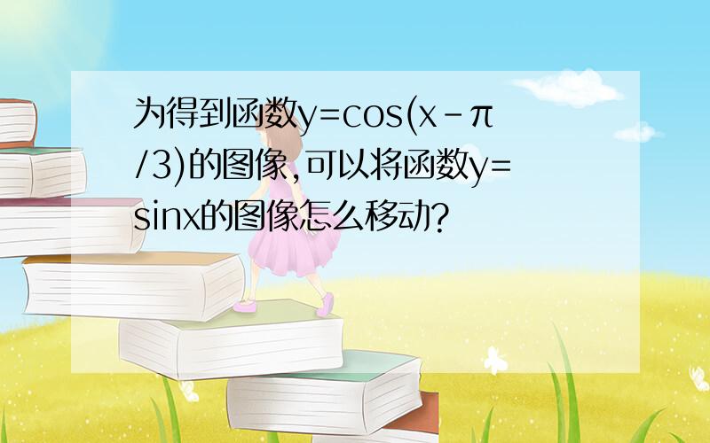 为得到函数y=cos(x-π/3)的图像,可以将函数y=sinx的图像怎么移动?