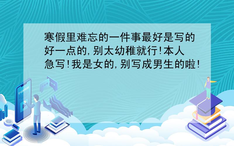 寒假里难忘的一件事最好是写的好一点的,别太幼稚就行!本人急写!我是女的,别写成男生的啦!