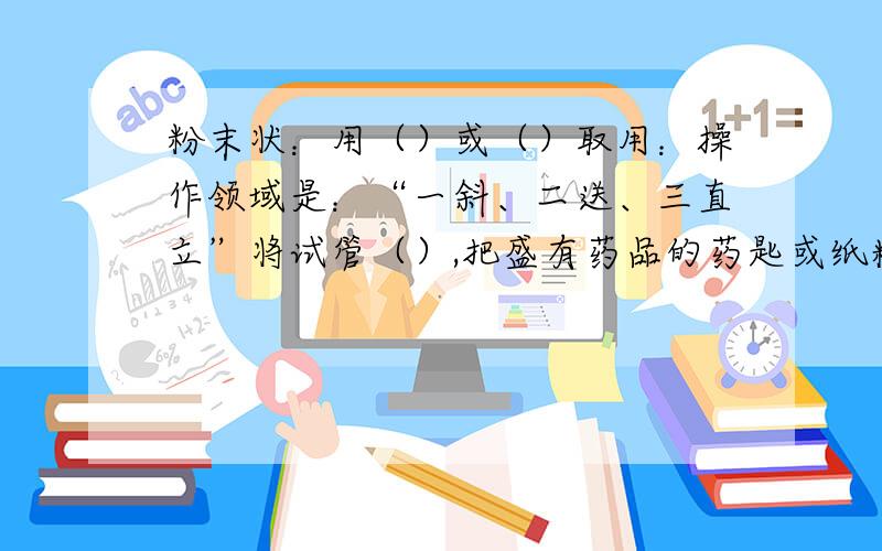 粉末状：用（）或（）取用：操作领域是：“一斜、二送、三直立”将试管（）,把盛有药品的药匙或纸糟