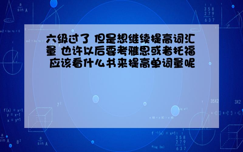 六级过了 但是想继续提高词汇量 也许以后要考雅思或者托福 应该看什么书来提高单词量呢