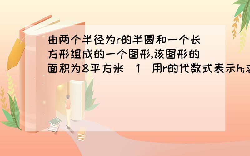 由两个半径为r的半圆和一个长方形组成的一个图形,该图形的面积为8平方米（1）用r的代数式表示h;求大神帮