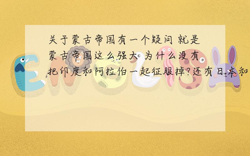 关于蒙古帝国有一个疑问 就是蒙古帝国这么强大 为什么没有把印度和阿拉伯一起征服掉?还有日本和韩国和东南亚都留着干吗?请问