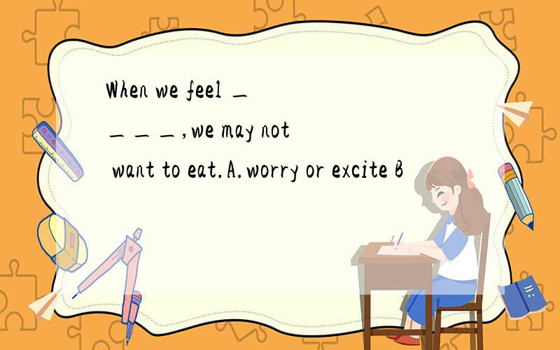 When we feel ____,we may not want to eat.A.worry or excite B