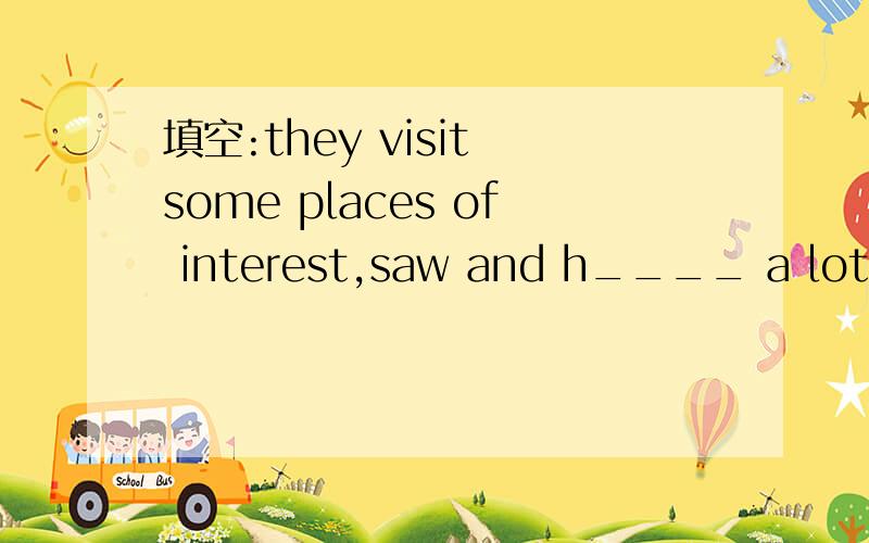 填空:they visit some places of interest,saw and h____ a lot of