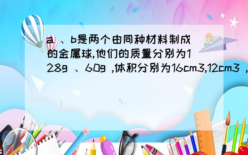 a 、b是两个由同种材料制成的金属球,他们的质量分别为128g 、60g ,体积分别为16cm3,12cm3 ,在这两个