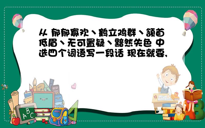 从 郁郁寡欢丶鹤立鸡群丶颔首低眉丶无可置疑丶黯然失色 中选四个词语写一段话 现在就要,