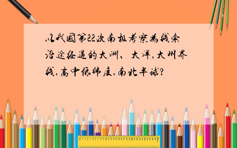 以我国第22次南极考察为线索沿途经过的大洲、大洋,大州界线,高中低纬度,南北半球?