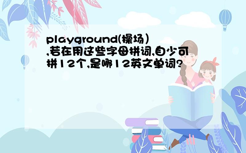 playground(操场）,若在用这些字母拼词,自少可拼12个,是哪12英文单词?