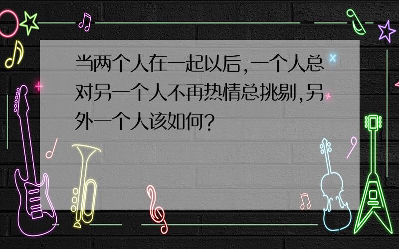 当两个人在一起以后,一个人总对另一个人不再热情总挑剔,另外一个人该如何?