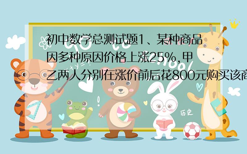 初中数学总测试题1、某种商品因多种原因价格上涨25%,甲乙两人分别在涨价前后花800元购买该商品,两人所购的件数相差10