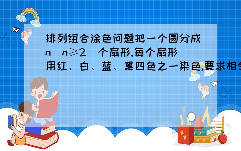 排列组合涂色问题把一个圆分成n（n≥2）个扇形.每个扇形用红、白、蓝、黑四色之一染色,要求相邻扇形不同色,有多少种染色方