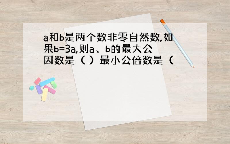 a和b是两个数非零自然数,如果b=3a,则a、b的最大公因数是（ ）最小公倍数是（