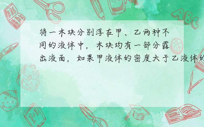 将一木块分别浮在甲、乙两种不同的液体中，木块均有一部分露出液面，如果甲液体的密度大于乙液体的密度，则（　　）