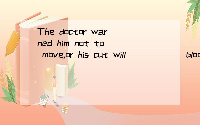 The doctor warned him not to move,or his cut will _____(bloo