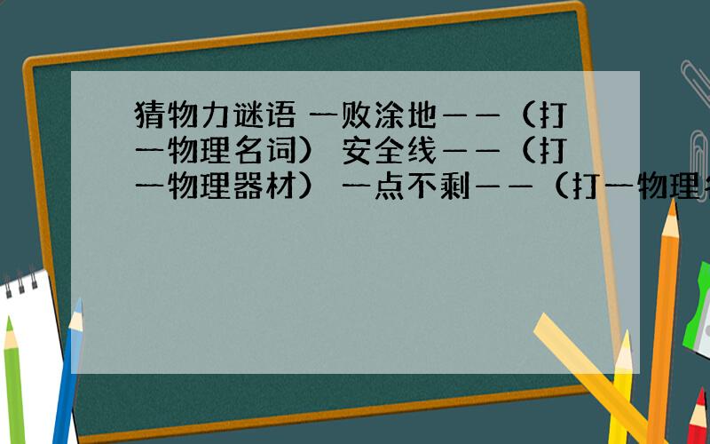 猜物力谜语 一败涂地——（打一物理名词） 安全线——（打一物理器材） 一点不剩——（打一物理名词）