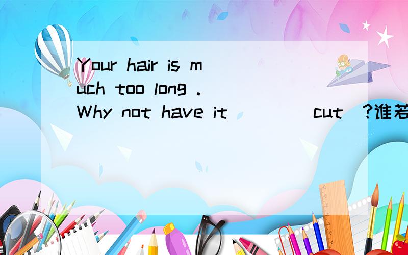 Your hair is much too long .Why not have it ___(cut)?谁若知道就告诉