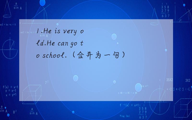 1.He is very old.He can go to school.（合并为一句）