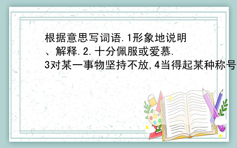 根据意思写词语.1形象地说明、解释.2.十分佩服或爱慕.3对某一事物坚持不放,4当得起某种称号或荣誉