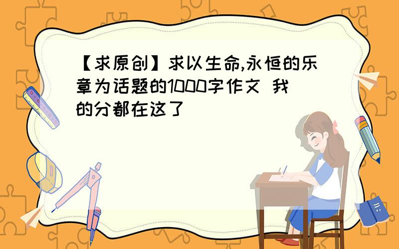 【求原创】求以生命,永恒的乐章为话题的1000字作文 我的分都在这了