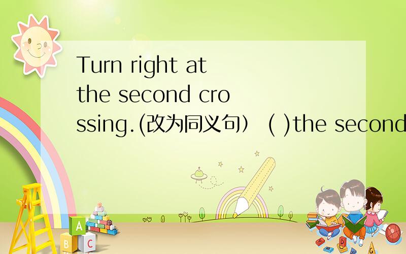 Turn right at the second crossing.(改为同义句） ( )the second turn