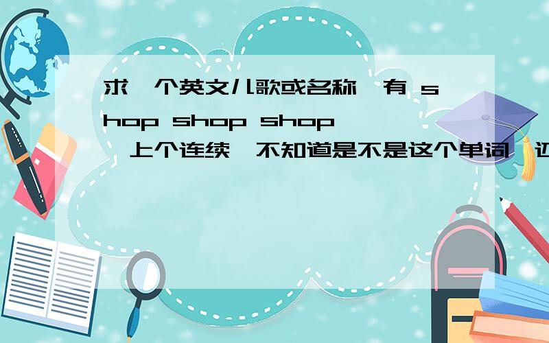 求一个英文儿歌或名称,有 shop shop shop ,上个连续,不知道是不是这个单词,还有类似“哭哭啼”的歌词