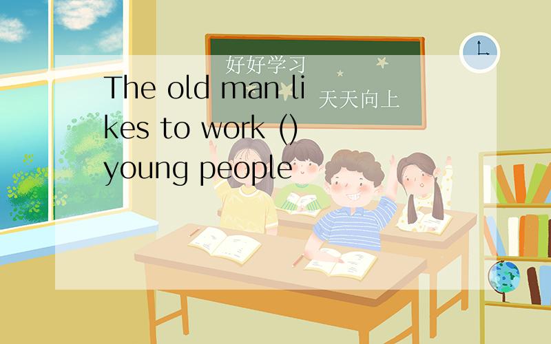 The old man likes to work ()young people