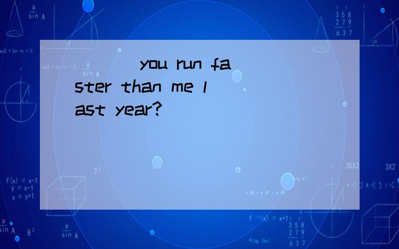 ___ you run faster than me last year?