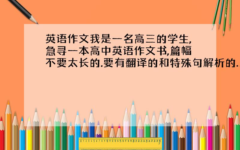 英语作文我是一名高三的学生,急寻一本高中英语作文书,篇幅不要太长的.要有翻译的和特殊句解析的……恳请知者介绍一本……在此