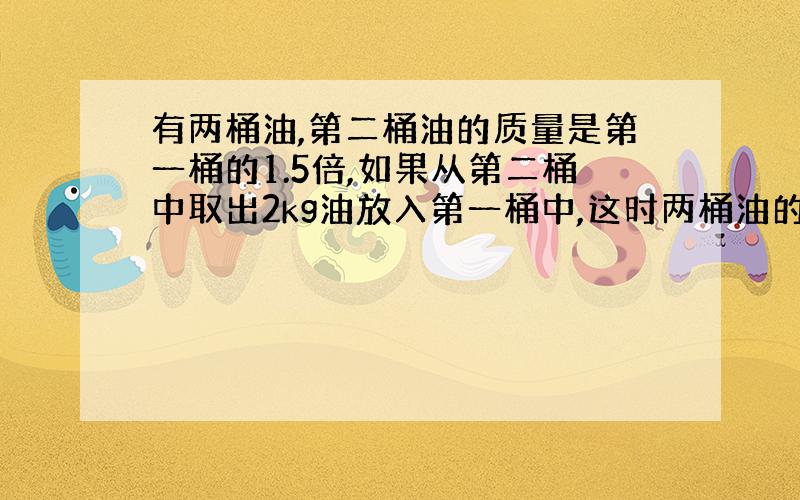 有两桶油,第二桶油的质量是第一桶的1.5倍,如果从第二桶中取出2kg油放入第一桶中,这时两桶油的质量相等.第一桶油有多少