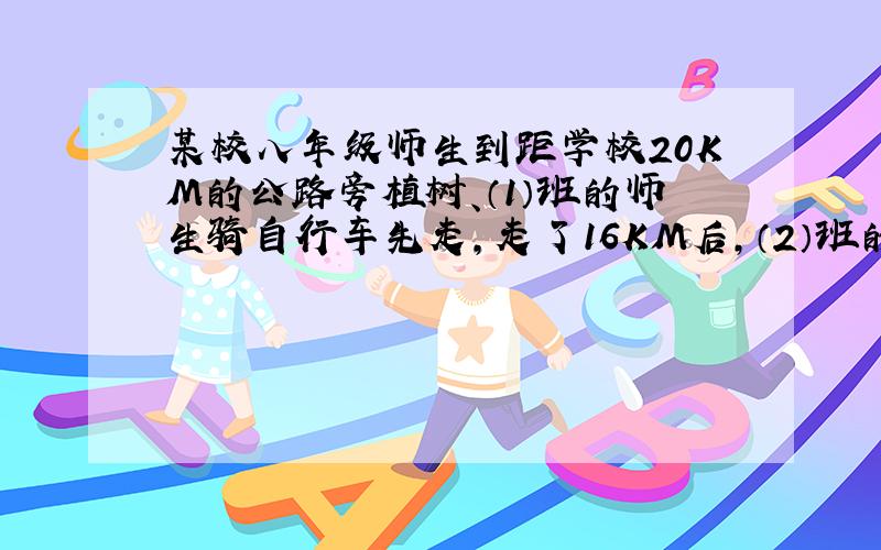 某校八年级师生到距学校20KM的公路旁植树、（1）班的师生骑自行车先走,走了16KM后,（2）班的师生乘汽车出发、结果同