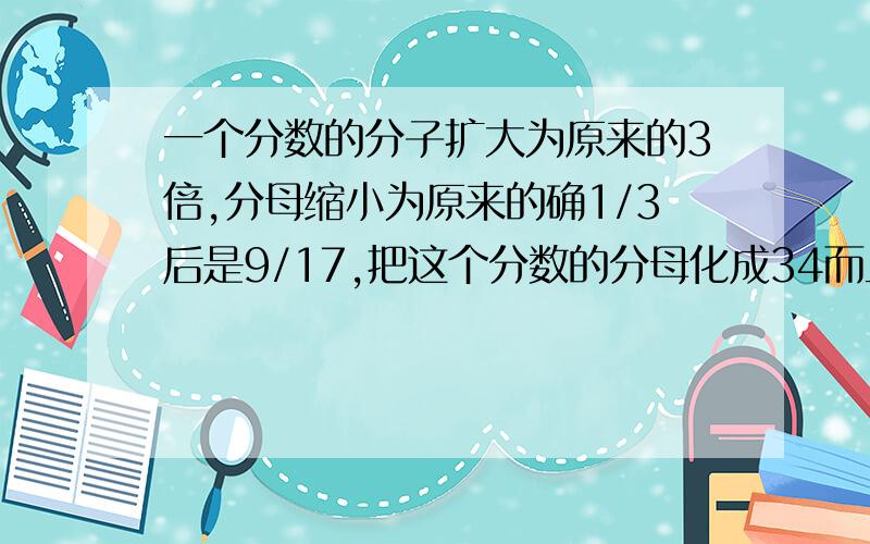 一个分数的分子扩大为原来的3倍,分母缩小为原来的确1/3后是9/17,把这个分数的分母化成34而且大小不变