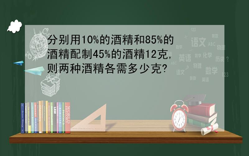 分别用10%的酒精和85%的酒精配制45%的酒精12克,则两种酒精各需多少克?