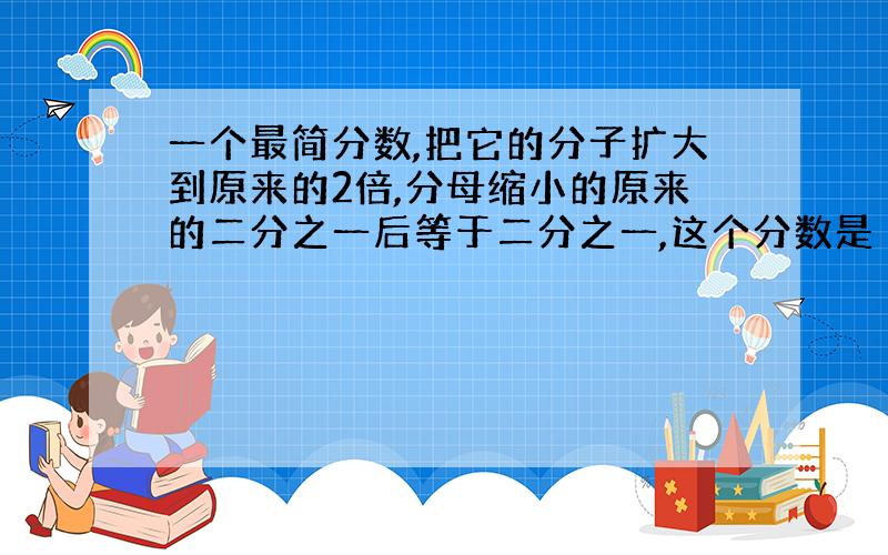 一个最简分数,把它的分子扩大到原来的2倍,分母缩小的原来的二分之一后等于二分之一,这个分数是（）